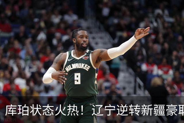 库珀状态火热！辽宁逆转新疆豪取胜利