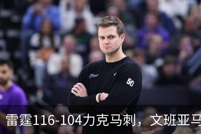 雷霆116-104力克马刺，文班亚马低迷表现揭示其短板